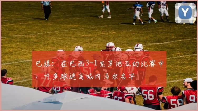 巴媒:在巴西3-1克罗地亚的比赛中,许多球迷高喊内马尔名字