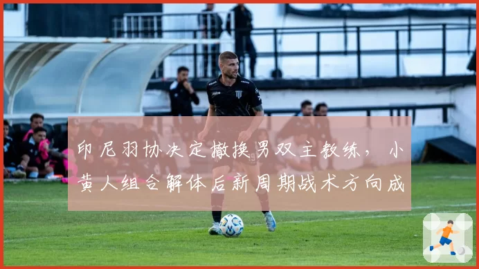 印尼羽协决定撤换男双主教练，小黄人组合解体后新周期战术方向成谜？