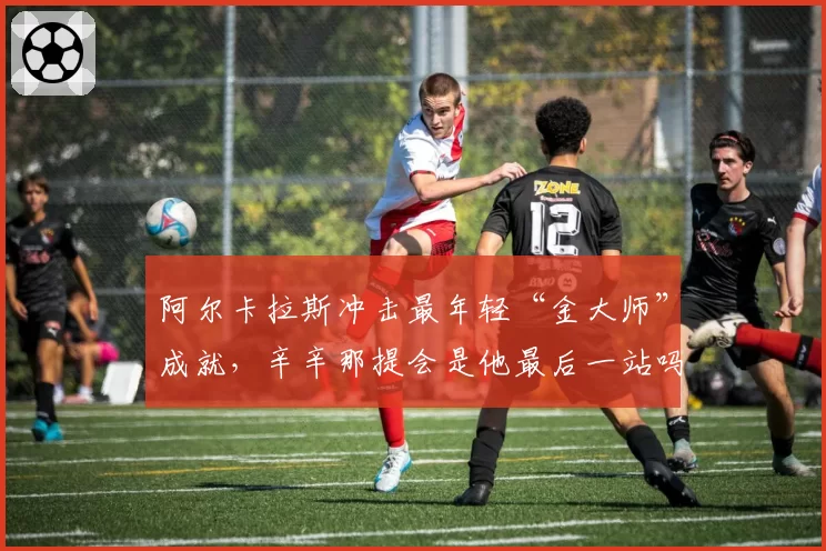 阿尔卡拉斯冲击最年轻“金大师”成就，辛辛那提会是他最后一站吗？