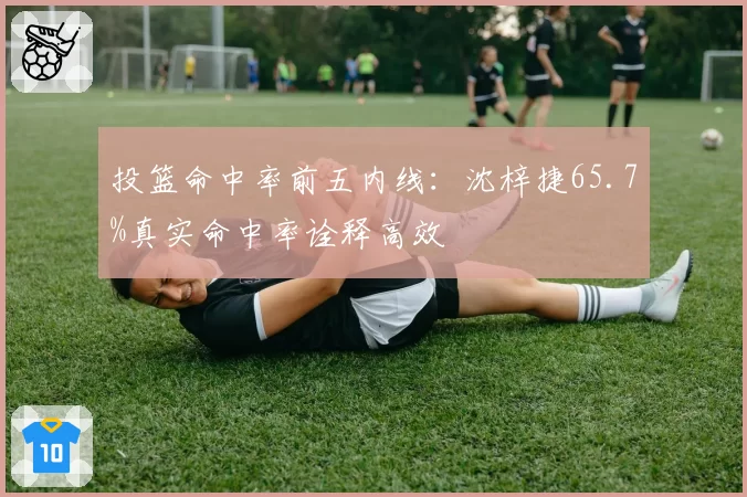 投篮命中率前五内线：沈梓捷65.7%真实命中率诠释高效