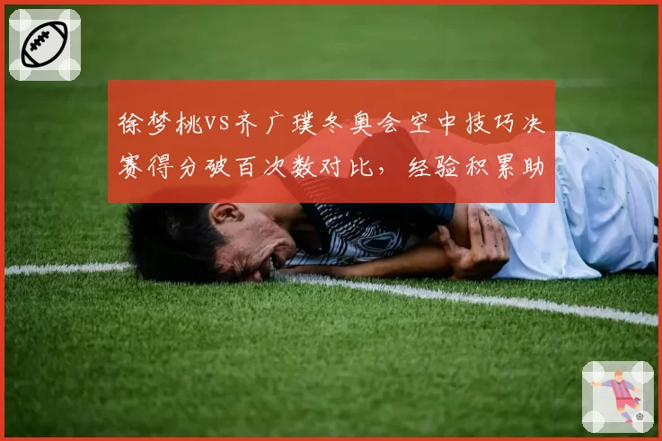 徐梦桃vs齐广璞冬奥会空中技巧决赛得分破百次数对比,经验积累助力关键一跳