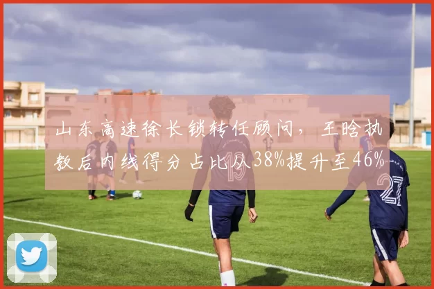 山东高速徐长锁转任顾问，王晗执教后内线得分占比从38%提升至46%