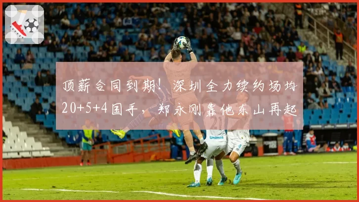 顶薪合同到期!深圳全力续约场均20+5+4国手,郑永刚靠他东山再起
