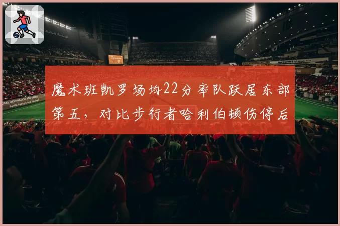 魔术班凯罗场均22分率队跃居东部第五，对比步行者哈利伯顿伤停后跌至附加赛区