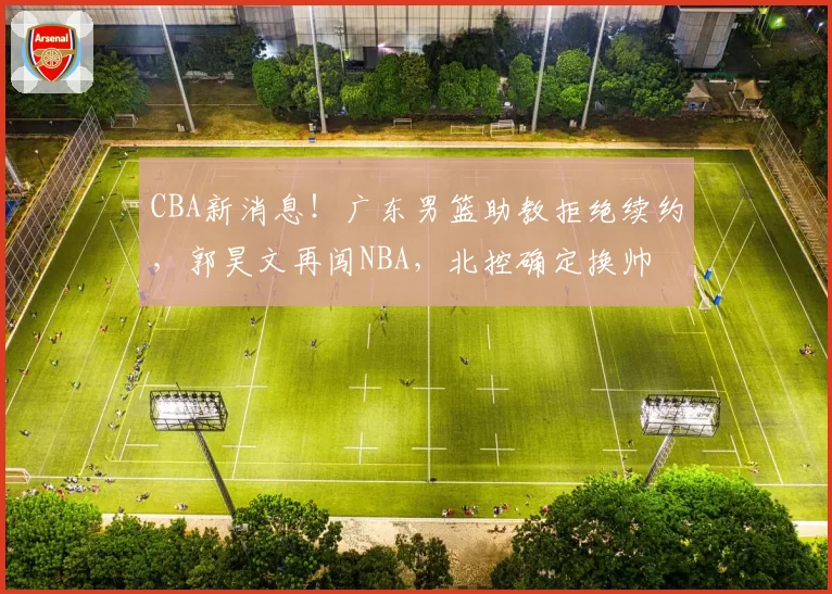 CBA新消息!广东男篮助教拒绝续约,郭昊文再闯NBA,北控确定换帅