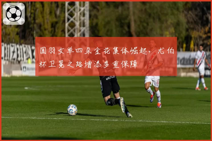 国羽女单四朵金花集体崛起，尤伯杯卫冕之路增添多重保障