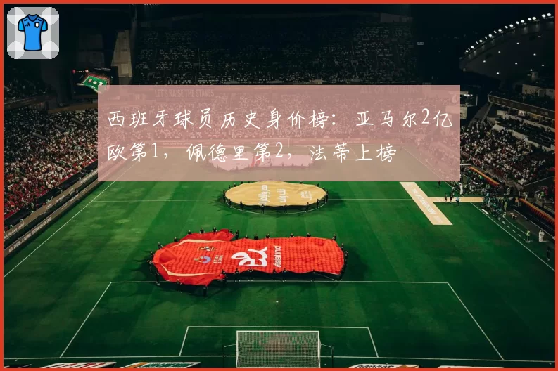 西班牙球员历史身价榜:亚马尔2亿欧第1,佩德里第2,法蒂上榜