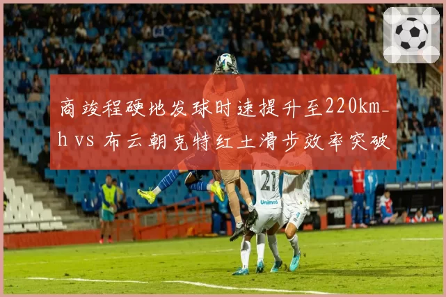 商竣程硬地发球时速提升至220km_h vs 布云朝克特红土滑步效率突破：中国男网转型对比