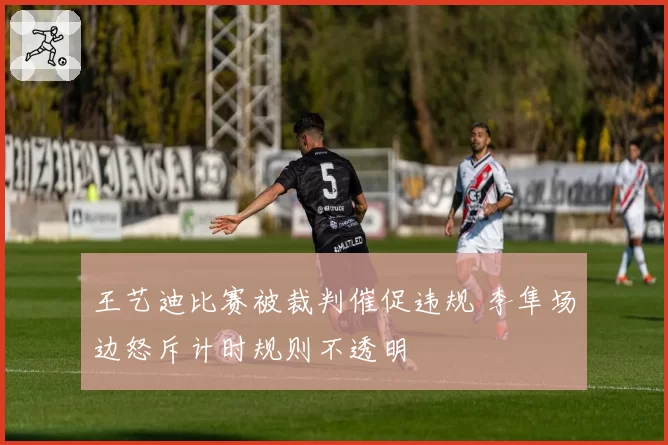 王艺迪比赛被裁判催促违规 李隼场边怒斥计时规则不透明