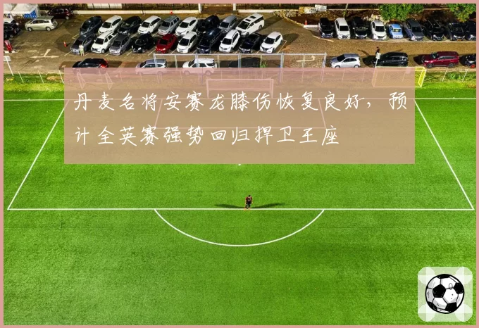 丹麦名将安赛龙膝伤恢复良好,预计全英赛强势回归捍卫王座