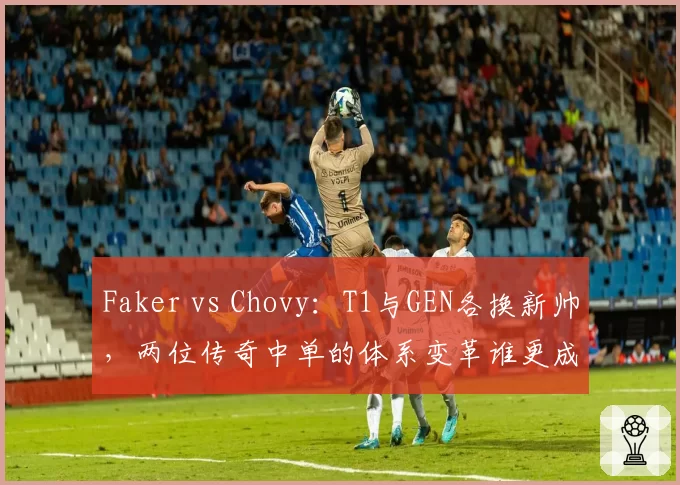 Faker vs Chovy：T1与GEN各换新帅，两位传奇中单的体系变革谁更成功？
