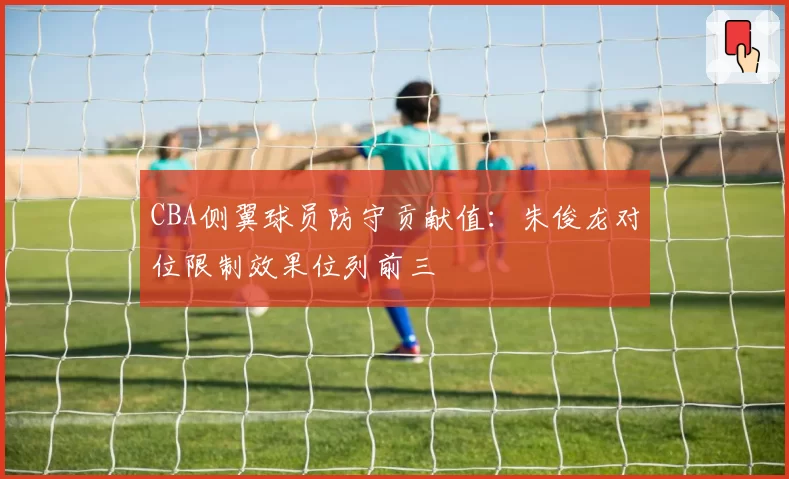 CBA侧翼球员防守贡献值：朱俊龙对位限制效果位列前三