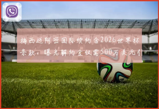 梅西迈阿密国际续约含2026世界杯条款,曝光解约金仅需500万美元引争议
