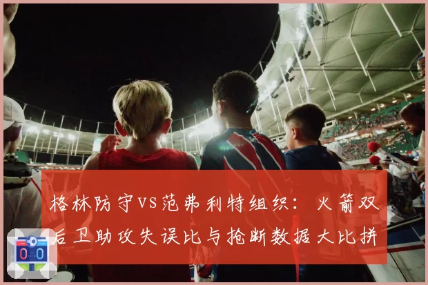 格林防守vs范弗利特组织：火箭双后卫助攻失误比与抢断数据大比拼