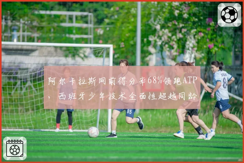 阿尔卡拉斯网前得分率68%领跑ATP，西班牙少年技术全面性超越同龄费德勒