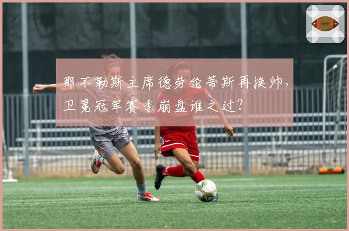 那不勒斯主席德劳伦蒂斯再换帅,卫冕冠军赛季崩盘谁之过?