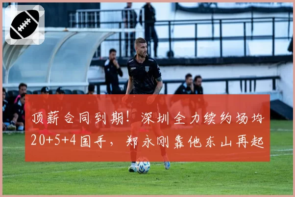 顶薪合同到期!深圳全力续约场均20+5+4国手,郑永刚靠他东山再起