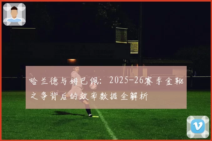 哈兰德与姆巴佩：2025-26赛季金靴之争背后的效率数据全解析