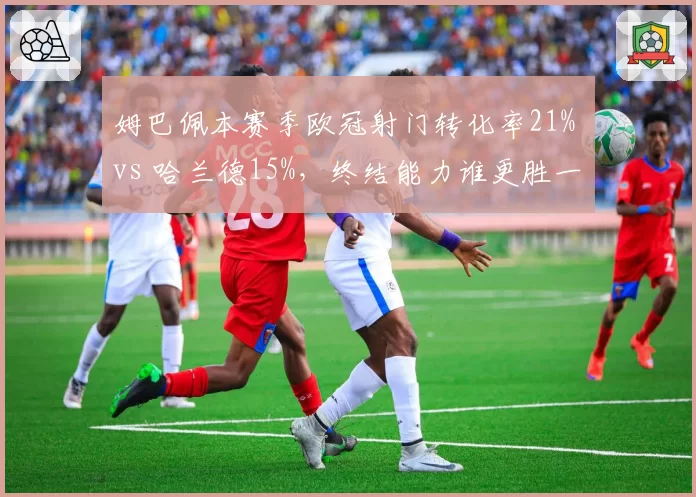 姆巴佩本赛季欧冠射门转化率21% vs 哈兰德15%,终结能力谁更胜一筹