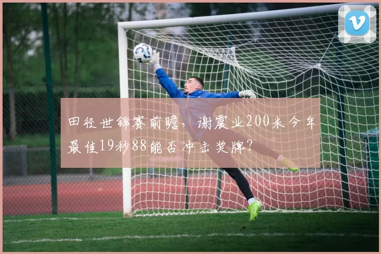 田径世锦赛前瞻,谢震业200米今年最佳19秒88能否冲击奖牌?