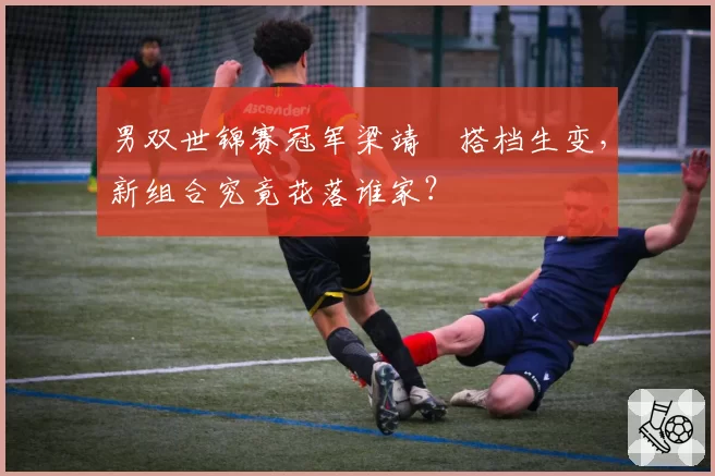 男双世锦赛冠军梁靖崑搭档生变，新组合究竟花落谁家？