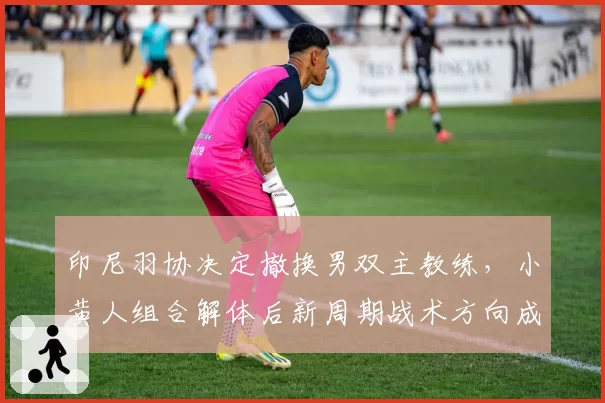 印尼羽协决定撤换男双主教练，小黄人组合解体后新周期战术方向成谜？