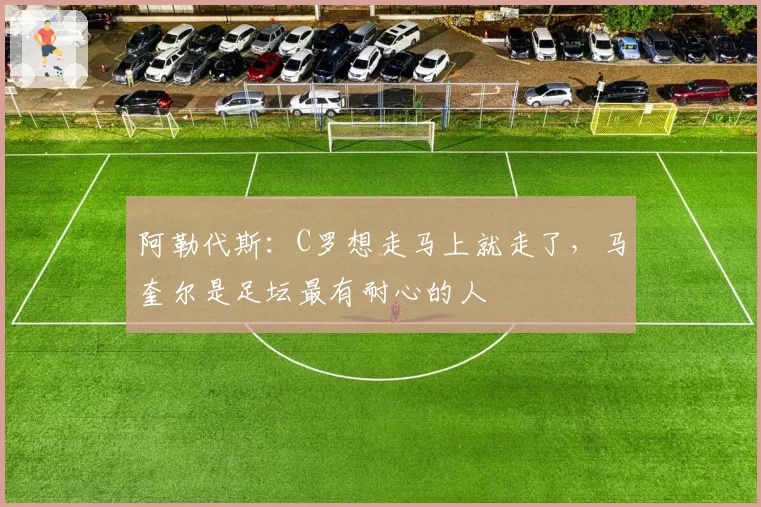阿勒代斯：C罗想走马上就走了，马奎尔是足坛最有耐心的人