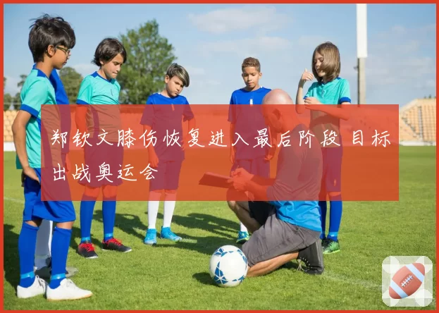 郑钦文膝伤恢复进入最后阶段 目标出战奥运会