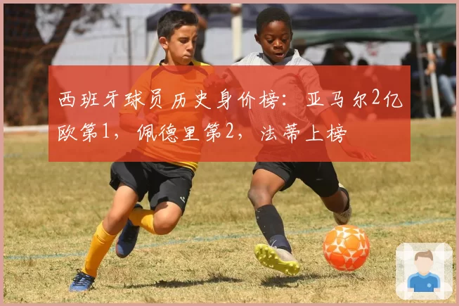 西班牙球员历史身价榜:亚马尔2亿欧第1,佩德里第2,法蒂上榜
