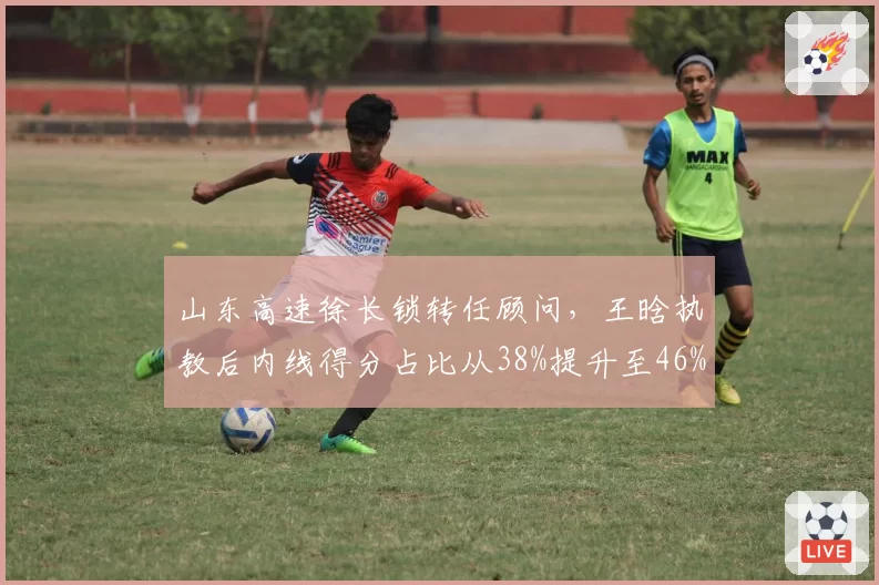 山东高速徐长锁转任顾问，王晗执教后内线得分占比从38%提升至46%