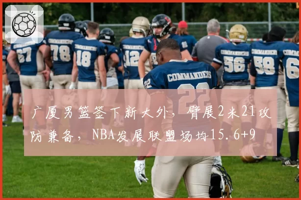 广厦男篮签下新大外,臂展2米21攻防兼备,NBA发展联盟场均15.6+9