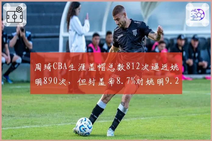 周琦CBA生涯盖帽总数812次逼近姚明890次,但封盖率8.7%对姚明9.2%仍存差距