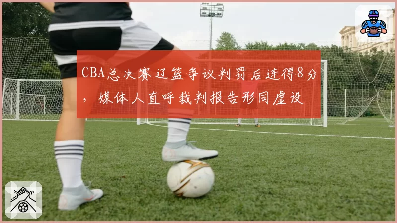 CBA总决赛辽篮争议判罚后连得8分,媒体人直呼裁判报告形同虚设