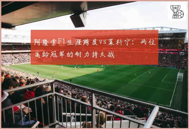 阿隆索F1生涯跨度vs莱科宁：两位高龄冠军的耐力持久战