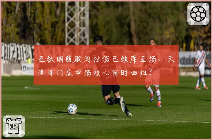 王秋明腹股沟拉伤已缺席五场，天津津门虎中场核心何时回归？