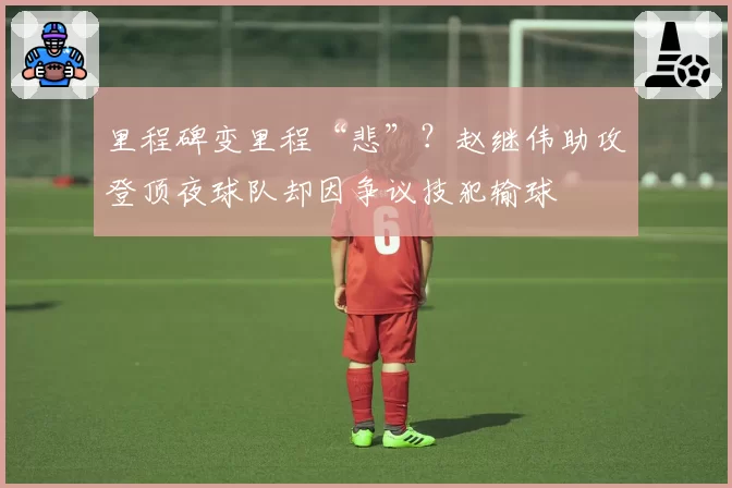 里程碑变里程“悲”?赵继伟助攻登顶夜球队却因争议技犯输球