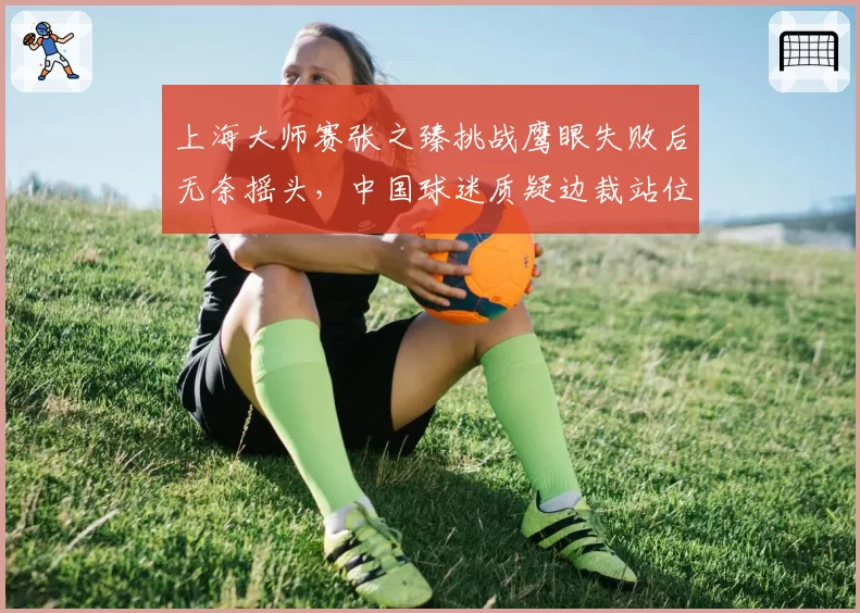 上海大师赛张之臻挑战鹰眼失败后无奈摇头，中国球迷质疑边裁站位