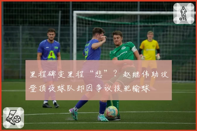 里程碑变里程“悲”?赵继伟助攻登顶夜球队却因争议技犯输球