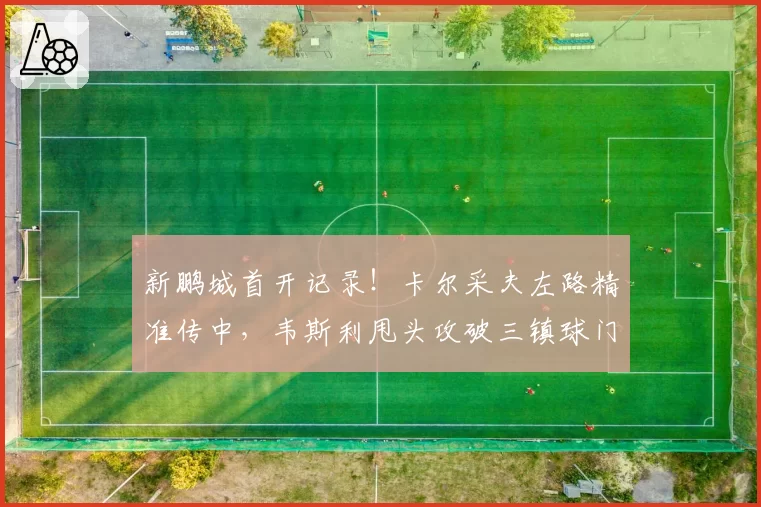 新鹏城首开记录！卡尔采夫左路精准传中，韦斯利甩头攻破三镇球门