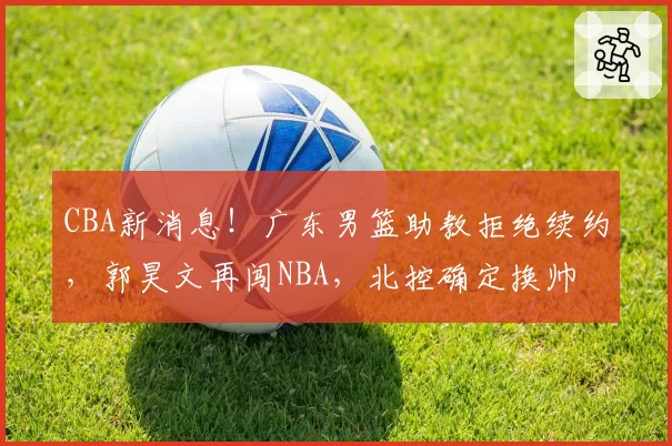CBA新消息!广东男篮助教拒绝续约,郭昊文再闯NBA,北控确定换帅