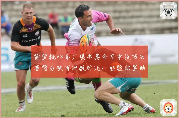 徐梦桃vs齐广璞冬奥会空中技巧决赛得分破百次数对比,经验积累助力关键一跳