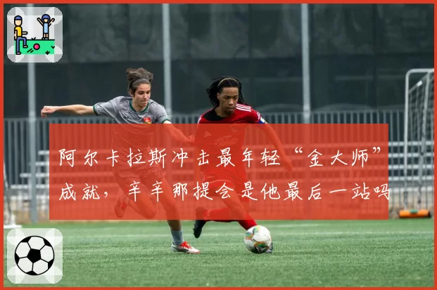 阿尔卡拉斯冲击最年轻“金大师”成就，辛辛那提会是他最后一站吗？