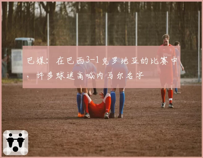 巴媒:在巴西3-1克罗地亚的比赛中,许多球迷高喊内马尔名字