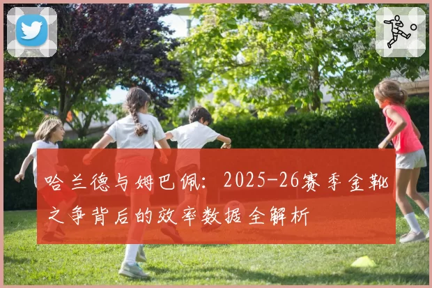 哈兰德与姆巴佩：2025-26赛季金靴之争背后的效率数据全解析